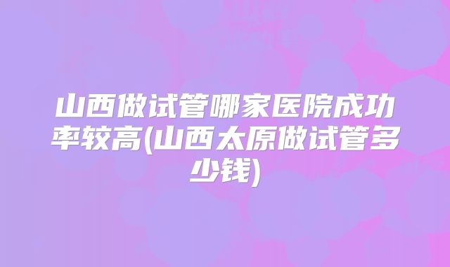 山西做试管哪家医院成功率较高(山西太原做试管多少钱)