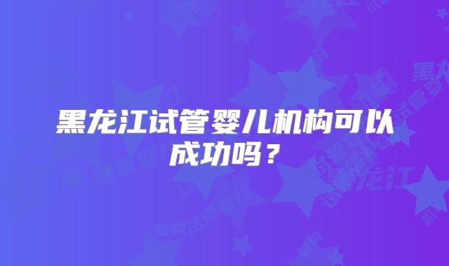 黑龙江试管婴儿机构可以成功吗?