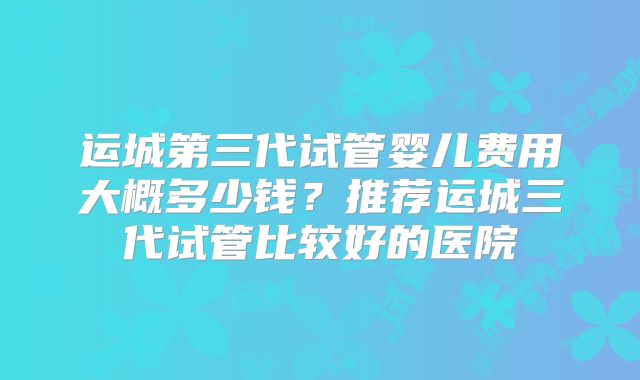 运城第三代试管婴儿费用大概多少钱？推荐运城三代试管比较好的医院