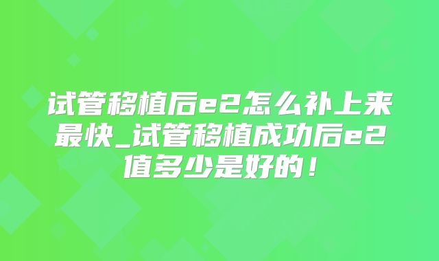 试管移植后e2怎么补上来最快_试管移植成功后e2值多少是好的！
