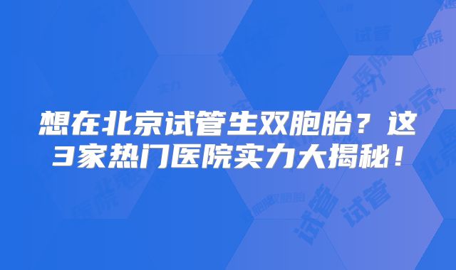 想在北京试管生双胞胎？这3家热门医院实力大揭秘！