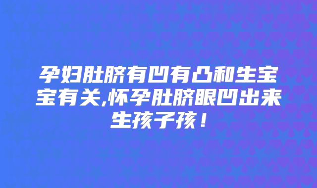 孕妇肚脐有凹有凸和生宝宝有关,怀孕肚脐眼凹出来生孩子孩！