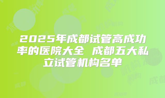 2025年成都试管高成功率的医院大全 成都五大私立试管机构名单