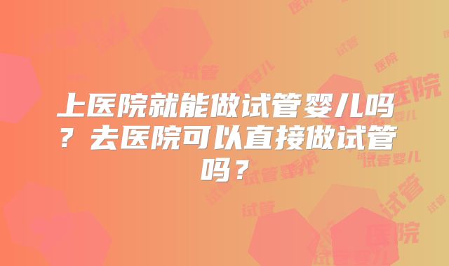 上医院就能做试管婴儿吗？去医院可以直接做试管吗？