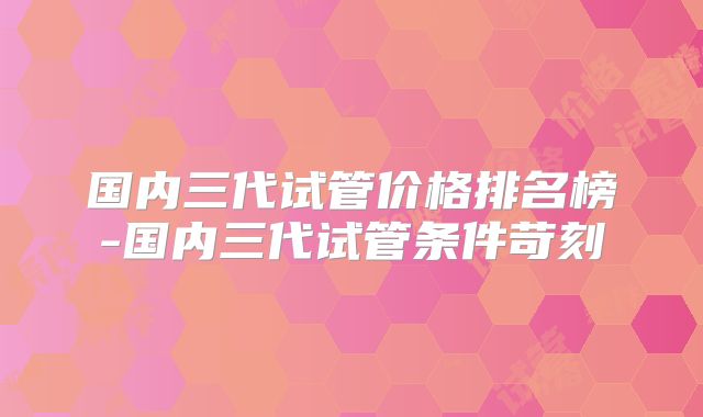 国内三代试管价格排名榜-国内三代试管条件苛刻