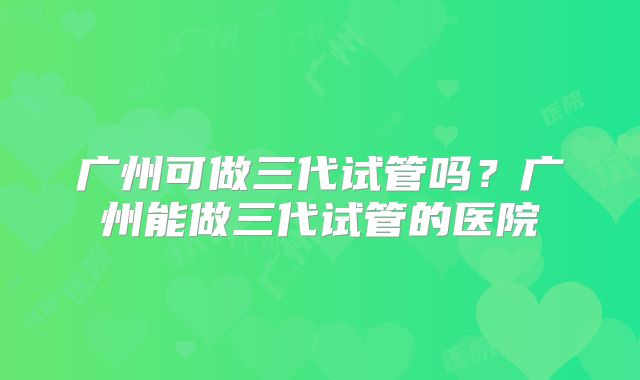 广州可做三代试管吗？广州能做三代试管的医院