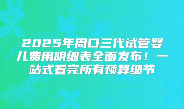 2025年周口三代试管婴儿费用明细表全面发布！一站式看完所有预算细节