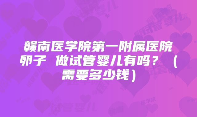 赣南医学院第一附属医院卵子 做试管婴儿有吗？（需要多少钱）