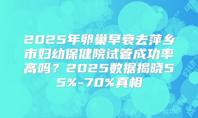 2025年卵巢早衰去萍乡市妇幼保健院试管成功率高吗？2025数据揭晓55%-70%真相