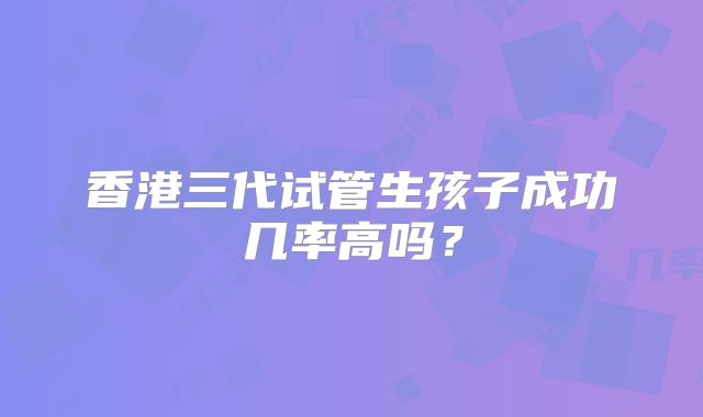 香港三代试管生孩子成功几率高吗？
