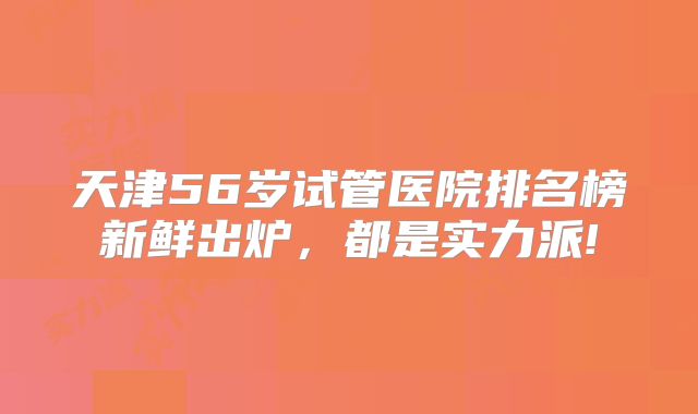 天津56岁试管医院排名榜新鲜出炉，都是实力派!