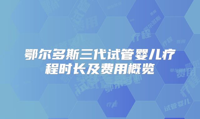 鄂尔多斯三代试管婴儿疗程时长及费用概览