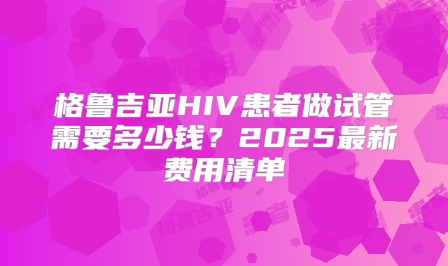 格鲁吉亚HIV患者做试管需要多少钱？2025最新费用清单
