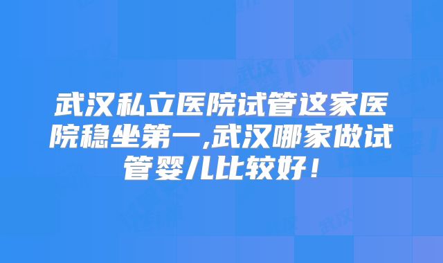 武汉私立医院试管这家医院稳坐第一,武汉哪家做试管婴儿比较好！