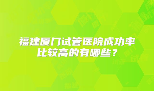 福建厦门试管医院成功率比较高的有哪些？