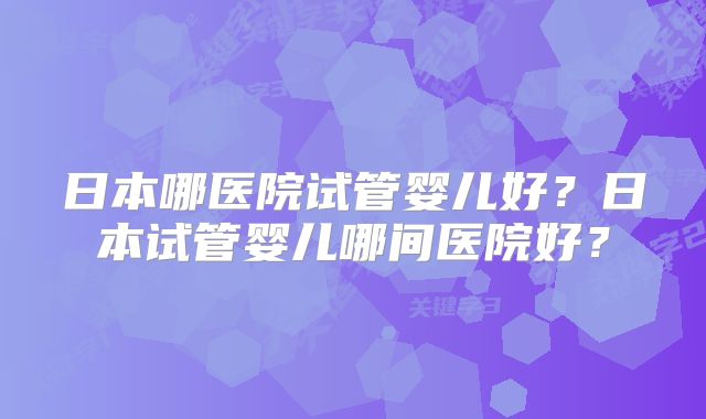 日本哪医院试管婴儿好？日本试管婴儿哪间医院好？