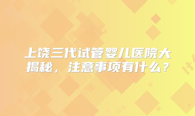 上饶三代试管婴儿医院大揭秘，注意事项有什么？