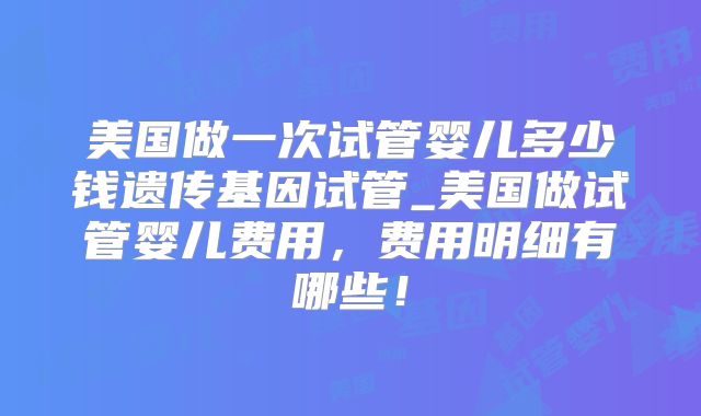 美国做一次试管婴儿多少钱遗传基因试管_美国做试管婴儿费用，费用明细有哪些！