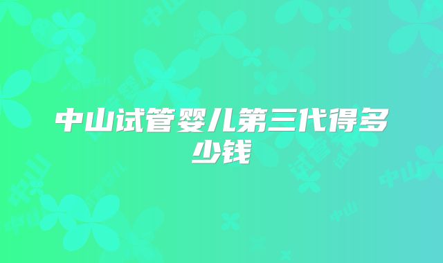 中山试管婴儿第三代得多少钱