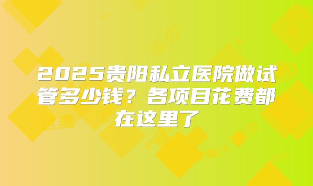 2025贵阳私立医院做试管多少钱？各项目花费都在这里了