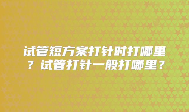 试管短方案打针时打哪里?试管打针一般打哪里?