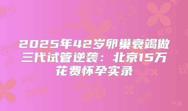 2025年42岁卵巢衰竭做三代试管逆袭：北京15万花费怀孕实录