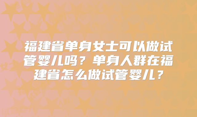 福建省单身女士可以做试管婴儿吗?单身人群在福建省怎么做试管婴儿?