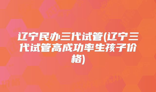 辽宁民办三代试管(辽宁三代试管高成功率生孩子价格)