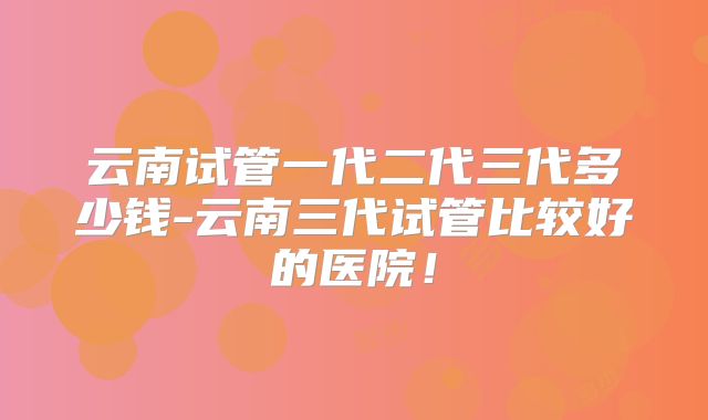 云南试管一代二代三代多少钱-云南三代试管比较好的医院!