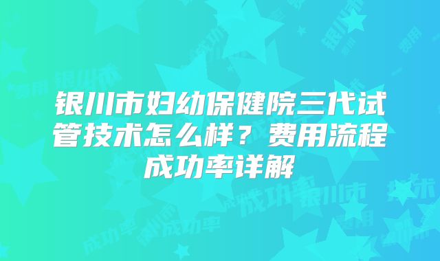 银川市妇幼保健院三代试管技术怎么样？费用流程成功率详解