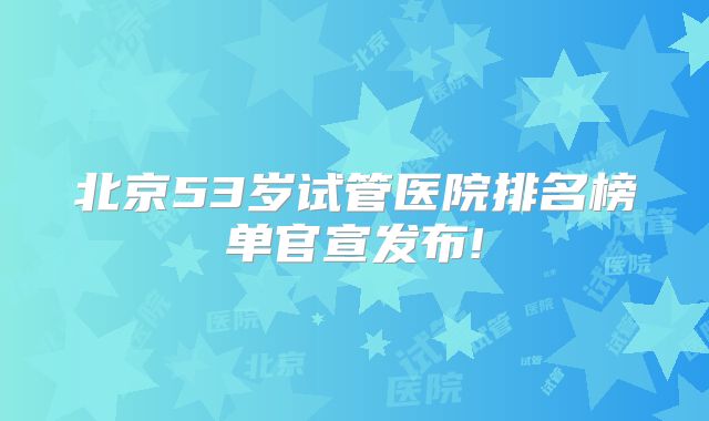 北京53岁试管医院排名榜单官宣发布!