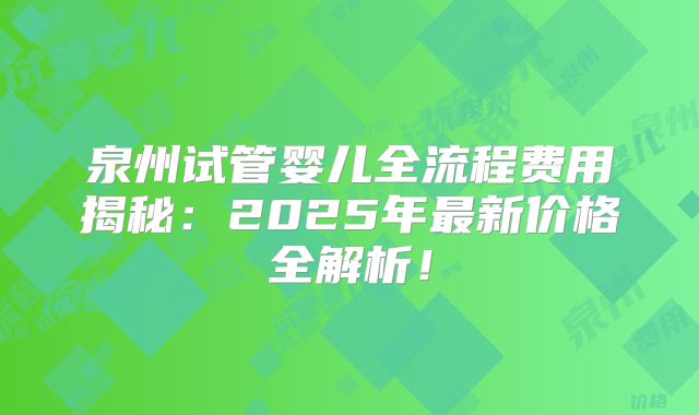 泉州试管婴儿全流程费用揭秘：2025年最新价格全解析！