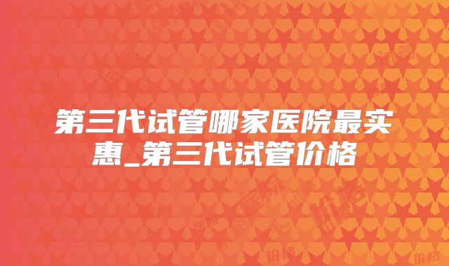 第三代试管哪家医院最实惠_第三代试管价格