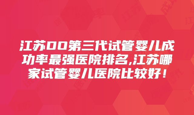 江苏DO第三代试管婴儿成功率最强医院排名,江苏哪家试管婴儿医院比较好!