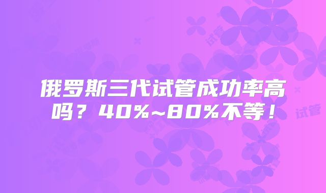 俄罗斯三代试管成功率高吗？40%~80%不等！