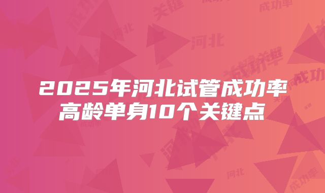 2025年河北试管成功率高龄单身10个关键点