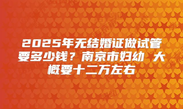 2025年无结婚证做试管要多少钱？南京市妇幼 大概要十二万左右