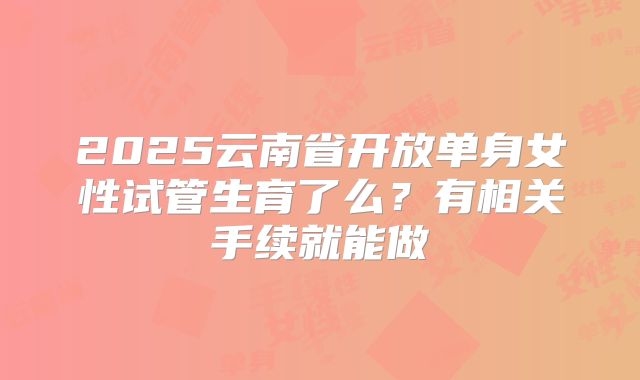 2025云南省开放单身女性试管生育了么？有相关手续就能做