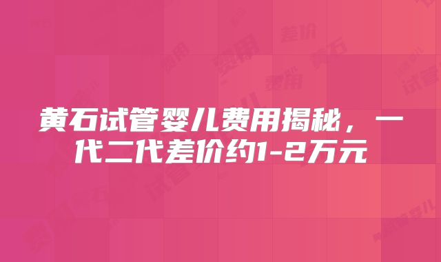 黄石试管婴儿费用揭秘，一代二代差价约1-2万元