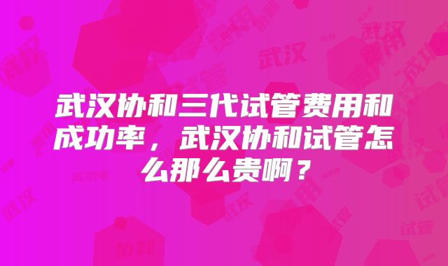 武汉协和三代试管费用和成功率，武汉协和试管怎么那么贵啊？