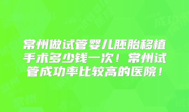 常州做试管婴儿胚胎移植手术多少钱一次！常州试管成功率比较高的医院！