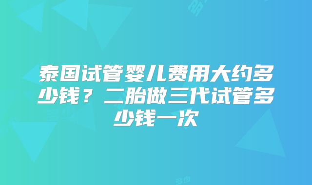 泰国试管婴儿费用大约多少钱？二胎做三代试管多少钱一次