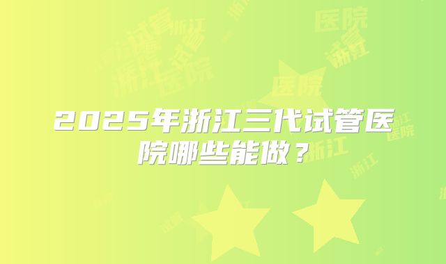 2025年浙江三代试管医院哪些能做?