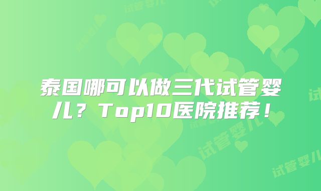 泰国哪可以做三代试管婴儿？Top10医院推荐！