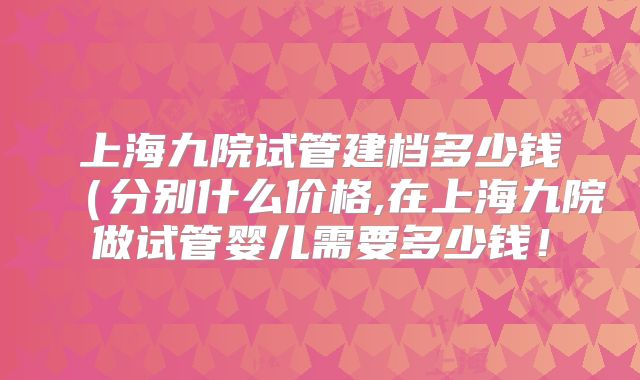 上海九院试管建档多少钱（分别什么价格,在上海九院做试管婴儿需要多少钱！