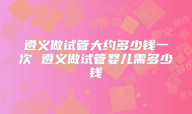 遵义做试管大约多少钱一次 遵义做试管婴儿需多少钱