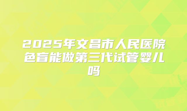 2025年文昌市人民医院色盲能做第三代试管婴儿吗