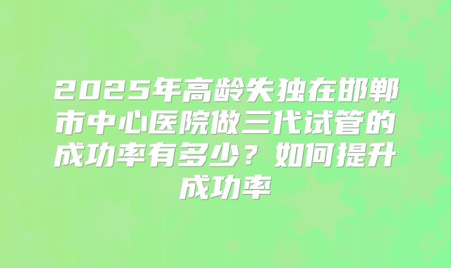 2025年高龄失独在邯郸市中心医院做三代试管的成功率有多少?如何提升成功率
