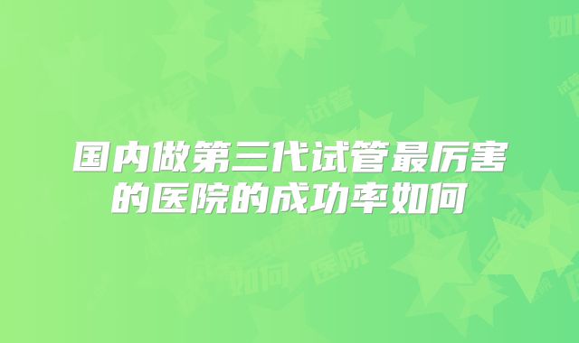国内做第三代试管最厉害的医院的成功率如何