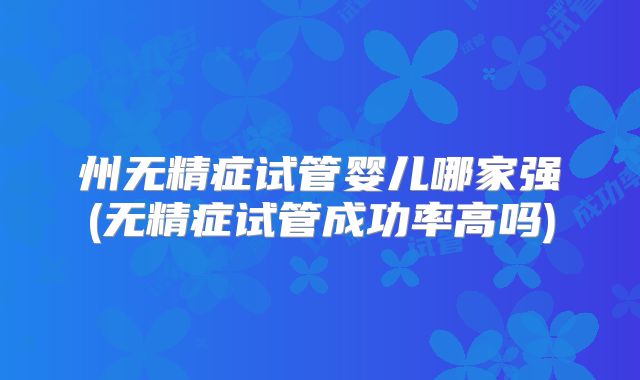 州无精症试管婴儿哪家强(无精症试管成功率高吗)